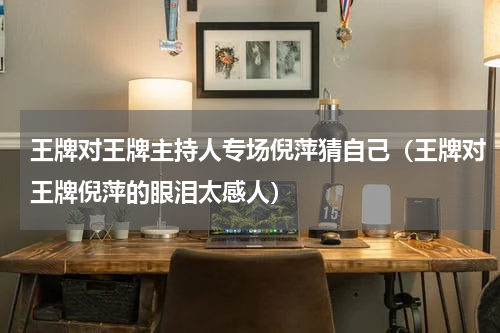 王牌对王牌主持人专场倪萍猜自己（王牌对王牌倪萍的眼泪太感人）