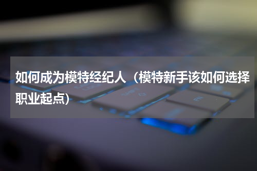 如何成为模特经纪人（模特新手该如何选择职业起点）