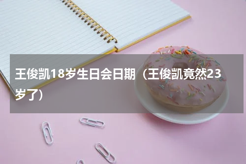王俊凯18岁生日会日期（王俊凯竟然23岁了）