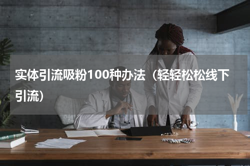 实体引流吸粉100种办法（轻轻松松线下引流）