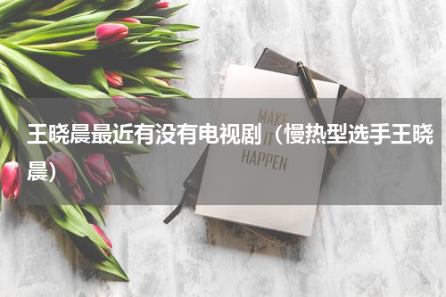 王晓晨最近有没有电视剧（慢热型选手王晓晨）