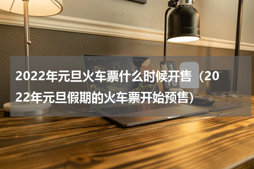 2022年元旦火车票什么时候开售（2022年元旦假期的火车票开始预售）