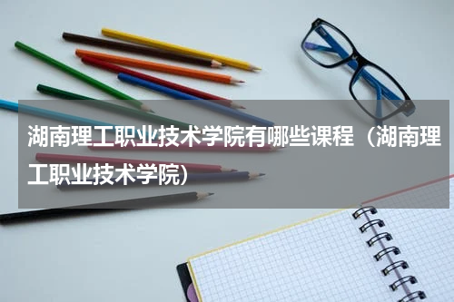湖南理工职业技术学院有哪些课程（湖南理工职业技术学院）