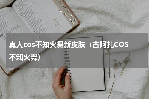 真人cos不知火舞新皮肤（古阿扎COS不知火舞）