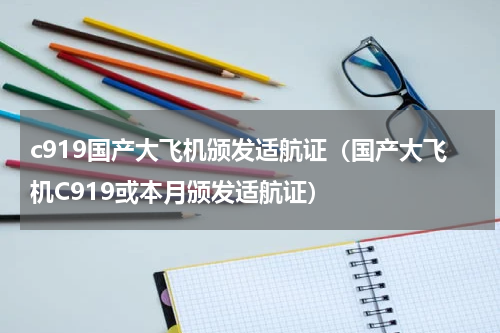 c919国产大飞机颁发适航证（国产大飞机C919或本月颁发适航证）
