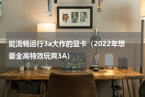 能流畅运行3a大作的显卡（2022年想要全高特效玩爽3A）