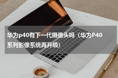 华为p40有下一代摄像头吗（华为P40系列影像系统再升级）