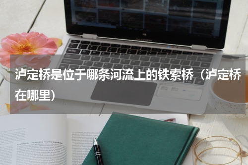 泸定桥是位于哪条河流上的铁索桥（泸定桥在哪里）
