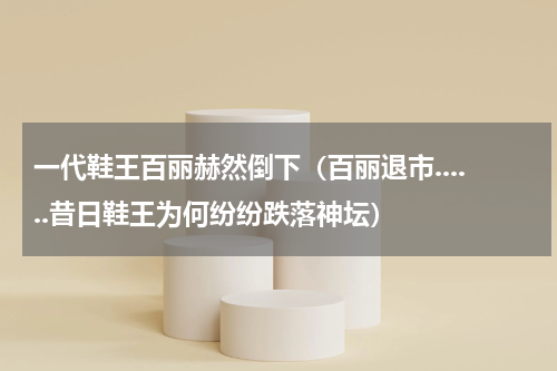 一代鞋王百丽赫然倒下（百丽退市......昔日鞋王为何纷纷跌落神坛）