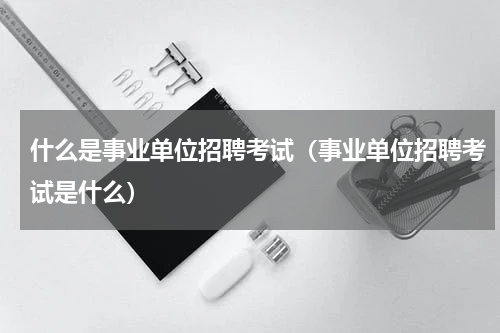 什么是事业单位招聘考试（事业单位招聘考试是什么）