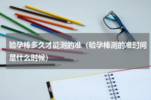 验孕棒多久才能测的准（验孕棒测的准时间是什么时候）