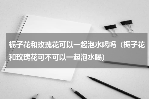 栀子花和玫瑰花可以一起泡水喝吗（栀子花和玫瑰花可不可以一起泡水喝）