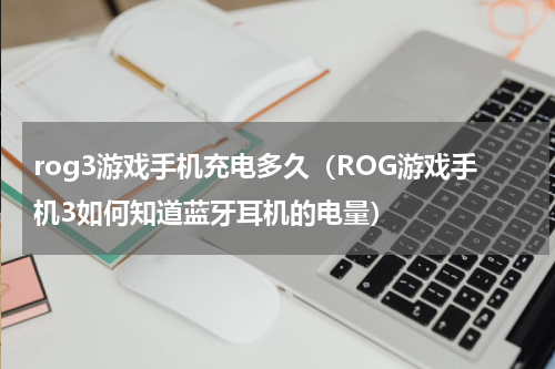 rog3游戏手机充电多久（ROG游戏手机3如何知道蓝牙耳机的电量）