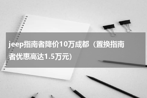 jeep指南者降价10万成都（置换指南者优惠高达1.5万元）