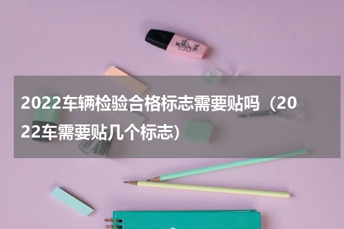 2022车辆检验合格标志需要贴吗（2022车需要贴几个标志）