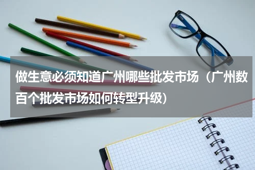 做生意必须知道广州哪些批发市场（广州数百个批发市场如何转型升级）