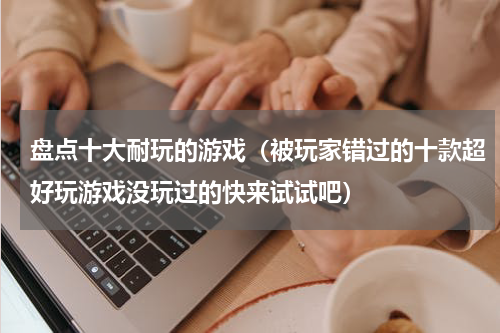 盘点十大耐玩的游戏（被玩家错过的十款超好玩游戏没玩过的快来试试吧）