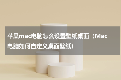 苹果mac电脑怎么设置壁纸桌面（Mac电脑如何自定义桌面壁纸）