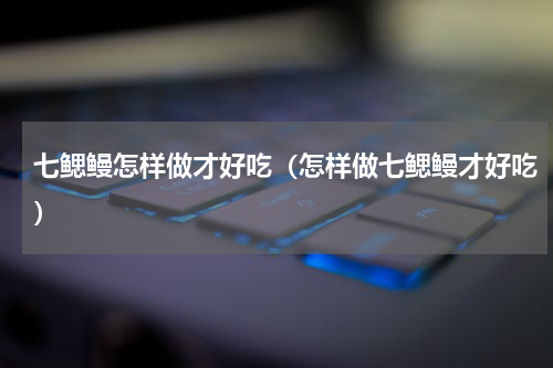 七鳃鳗怎样做才好吃（怎样做七鳃鳗才好吃）