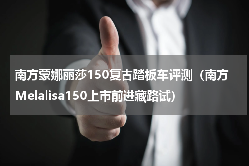 南方蒙娜丽莎150复古踏板车评测（南方Melalisa150上市前进藏路试）