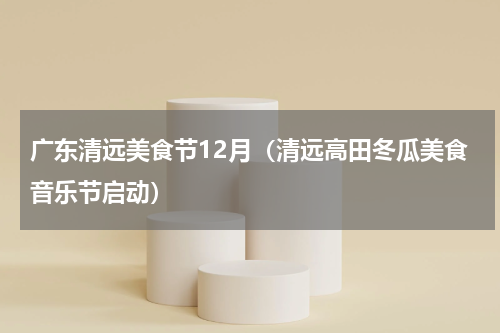 广东清远美食节12月（清远高田冬瓜美食音乐节启动）