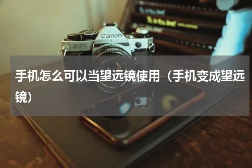 手机怎么可以当望远镜使用（手机变成望远镜）