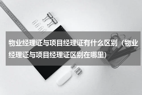 物业经理证与项目经理证有什么区别（物业经理证与项目经理证区别在哪里）