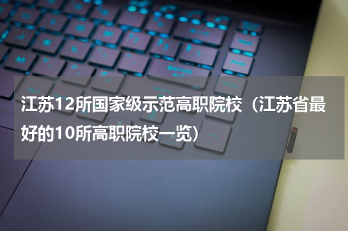 江苏12所国家级示范高职院校（江苏省最好的10所高职院校一览）
