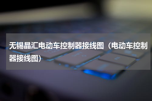 无锡晶汇电动车控制器接线图（电动车控制器接线图）