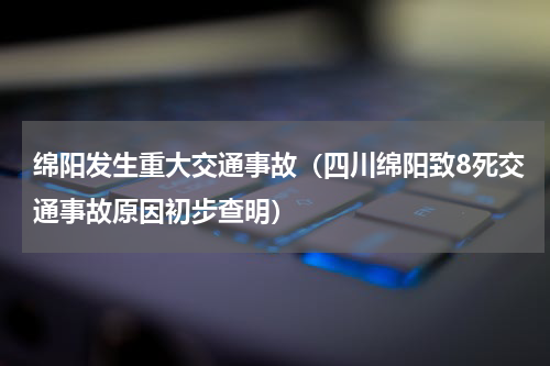 绵阳发生重大交通事故（四川绵阳致8死交通事故原因初步查明）