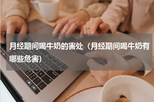 月经期间喝牛奶的害处（月经期间喝牛奶有哪些危害）