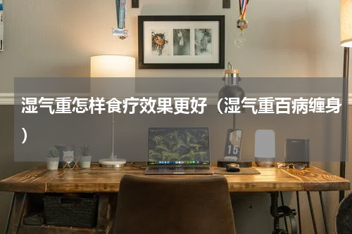 湿气重怎样食疗效果更好（湿气重百病缠身）