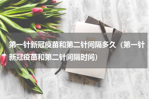 第一针新冠疫苗和第二针间隔多久（第一针新冠疫苗和第二针间隔时间）