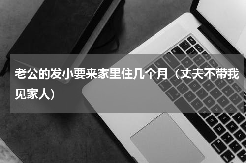 老公的发小要来家里住几个月（丈夫不带我见家人）