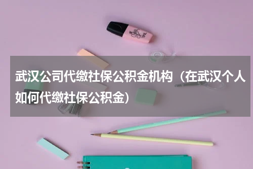 武汉公司代缴社保公积金机构（在武汉个人如何代缴社保公积金）