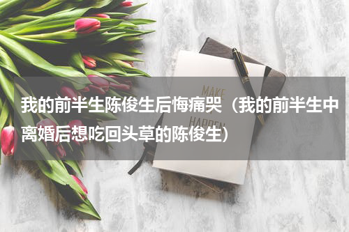我的前半生陈俊生后悔痛哭（我的前半生中离婚后想吃回头草的陈俊生）