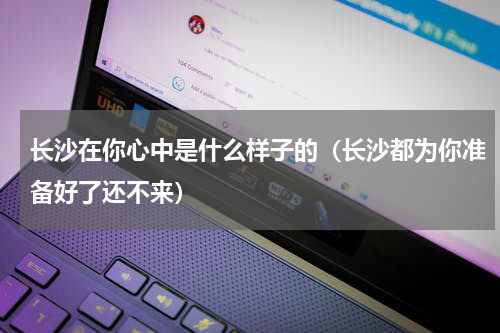 长沙在你心中是什么样子的（长沙都为你准备好了还不来）