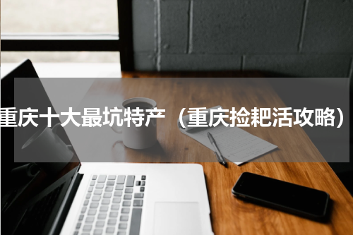 重庆十大最坑特产（重庆捡耙活攻略）