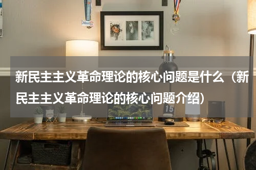 新民主主义革命理论的核心问题是什么（新民主主义革命理论的核心问题介绍）