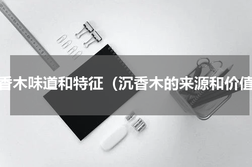 沉香木味道和特征（沉香木的来源和价值）
