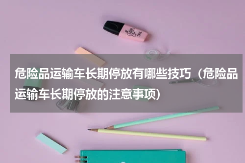 危险品运输车长期停放有哪些技巧（危险品运输车长期停放的注意事项）