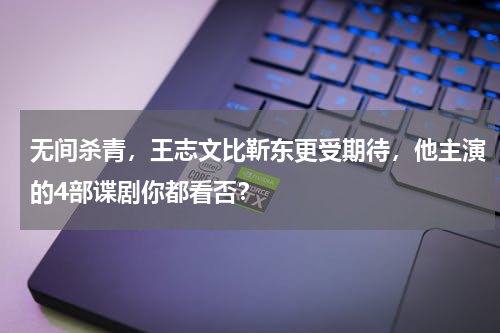 无间杀青，王志文比靳东更受期待，他主演的4部谍剧你都看否？