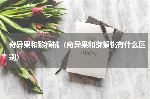 奇异果和猕猴桃（奇异果和猕猴桃有什么区别）