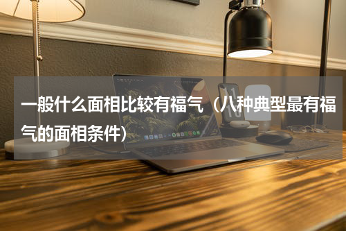 一般什么面相比较有福气（八种典型最有福气的面相条件）
