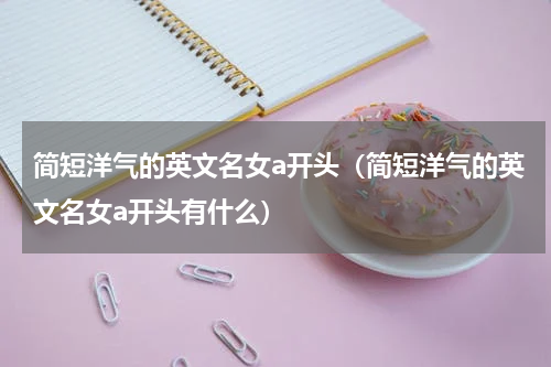 简短洋气的英文名女a开头（简短洋气的英文名女a开头有什么）