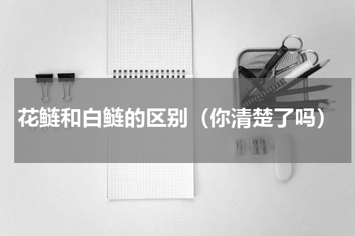 花鲢和白鲢的区别（你清楚了吗）