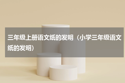 三年级上册语文纸的发明（小学三年级语文纸的发明）