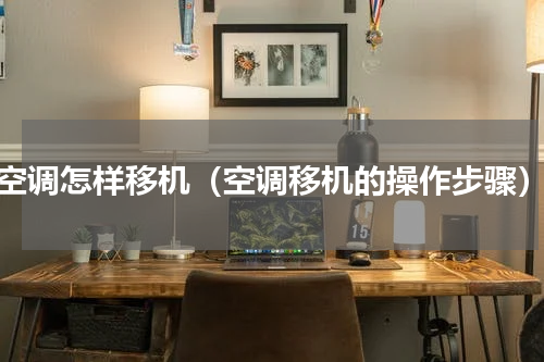 空调怎样移机（空调移机的操作步骤）
