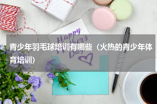 青少年羽毛球培训有哪些（火热的青少年体育培训）