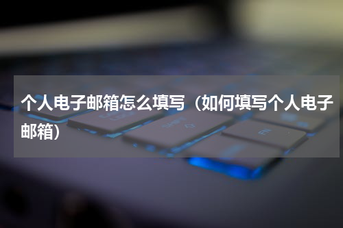 个人电子邮箱怎么填写（如何填写个人电子邮箱）